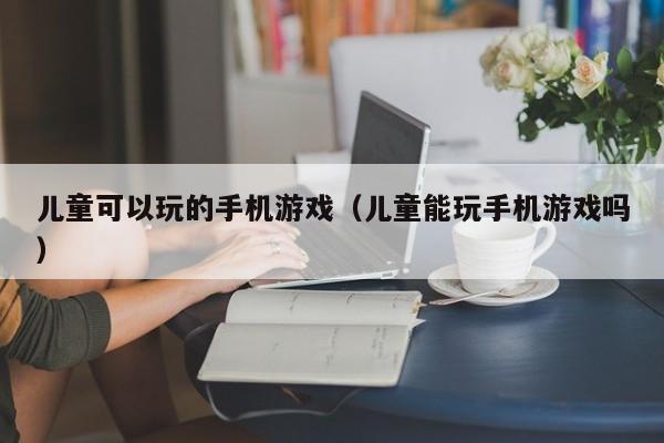 儿童可以玩的手机游戏（儿童能玩手机游戏吗）