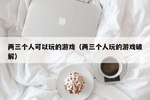 两三个人可以玩的游戏（两三个人玩的游戏破解）