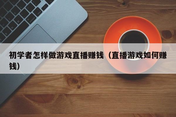 初学者怎样做游戏直播赚钱（直播游戏如何赚钱）